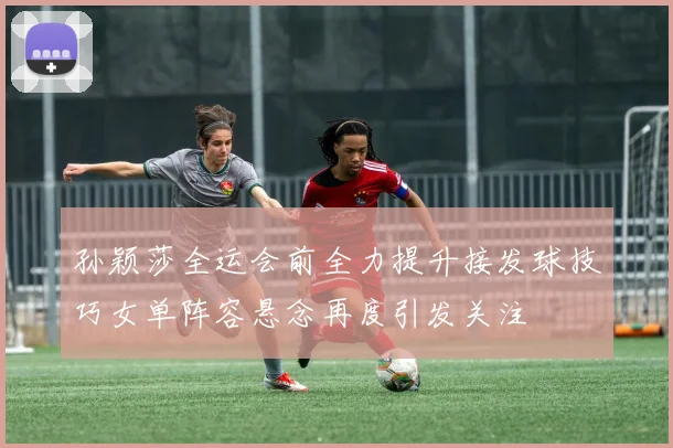 孙颖莎全运会前全力提升接发球技巧女单阵容悬念再度引发关注