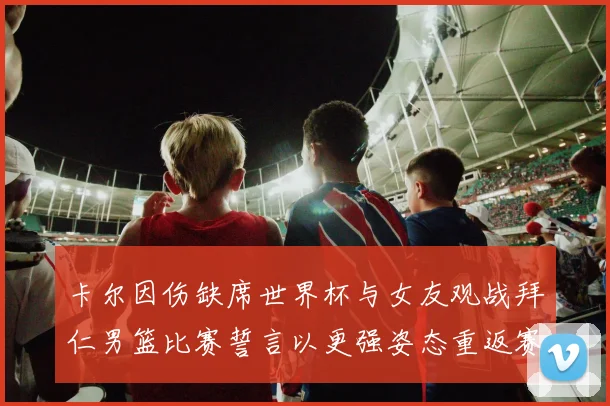 卡尔因伤缺席世界杯与女友观战拜仁男篮比赛誓言以更强姿态重返赛场
