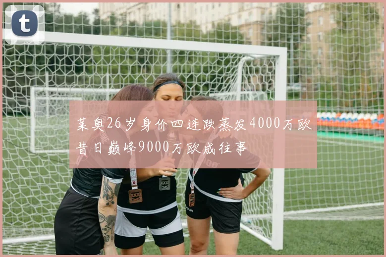 莱奥26岁身价四连跌蒸发4000万欧昔日巅峰9000万欧成往事