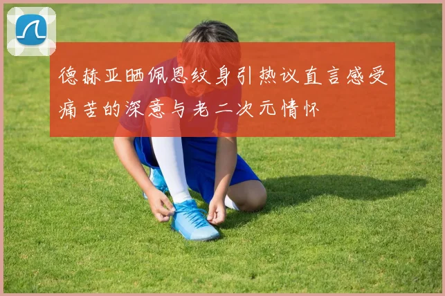 德赫亚晒佩恩纹身引热议直言感受痛苦的深意与老二次元情怀