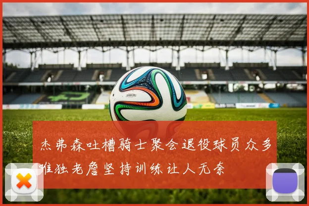 杰弗森吐槽骑士聚会退役球员众多唯独老詹坚持训练让人无奈