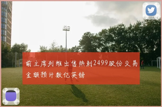 前主席列维出售热刺2499股份交易金额预计数亿英镑