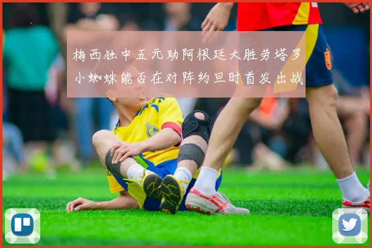 梅西独中五元助阿根廷大胜劳塔罗小蜘蛛能否在对阵约旦时首发出战