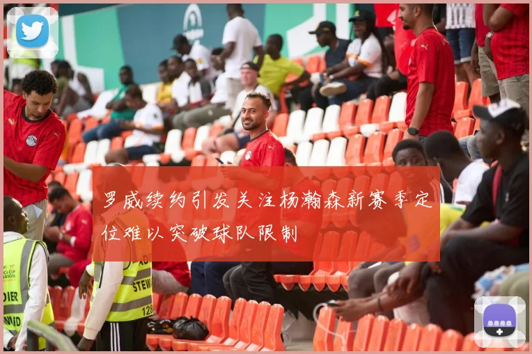 罗威续约引发关注杨瀚森新赛季定位难以突破球队限制