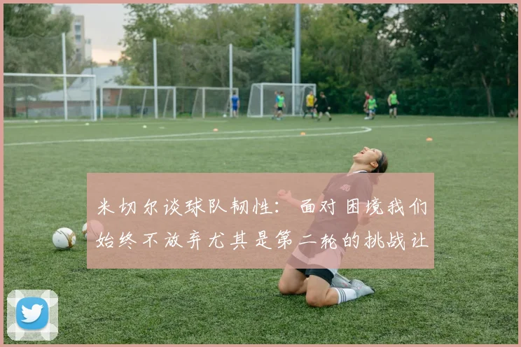 米切尔谈球队韧性：面对困境我们始终不放弃尤其是第二轮的挑战让人印象深刻