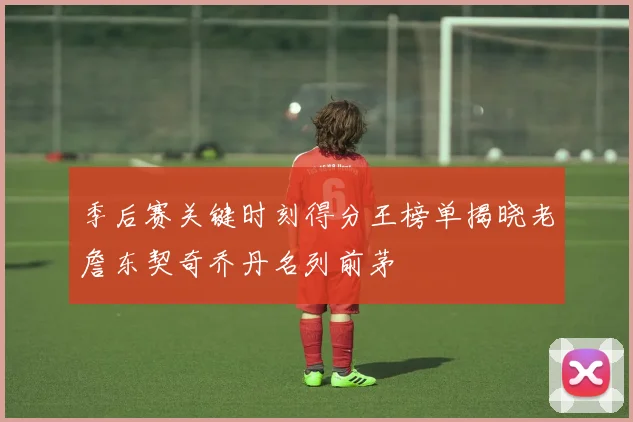 季后赛关键时刻得分王榜单揭晓老詹东契奇乔丹名列前茅