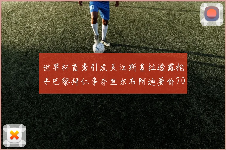 世界杯首秀引发关注斯基拉透露枪手巴黎拜仁争夺里尔布阿迪要价7000万欧