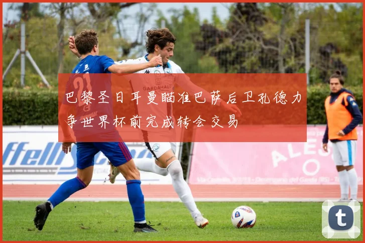 巴黎圣日耳曼瞄准巴萨后卫孔德力争世界杯前完成转会交易