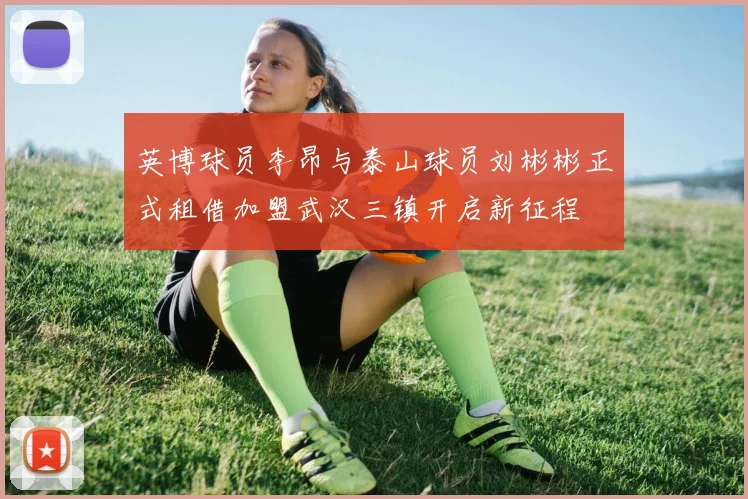 英博球员李昂与泰山球员刘彬彬正式租借加盟武汉三镇开启新征程