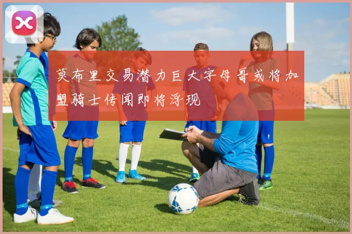 莫布里交易潜力巨大字母哥或将加盟骑士传闻即将浮现