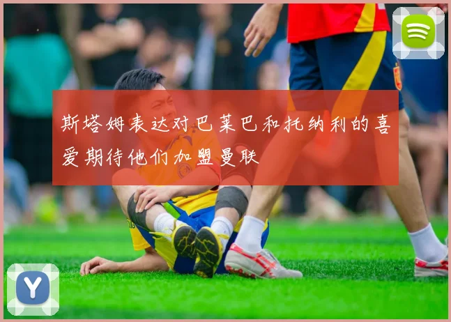 斯塔姆表达对巴莱巴和托纳利的喜爱期待他们加盟曼联