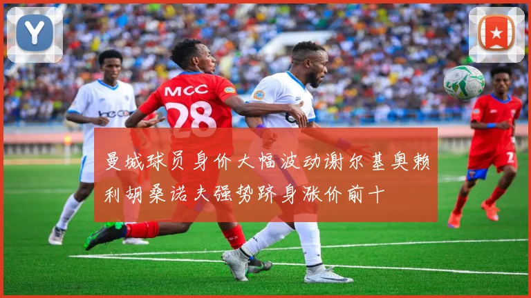 曼城球员身价大幅波动谢尔基奥赖利胡桑诺夫强势跻身涨价前十