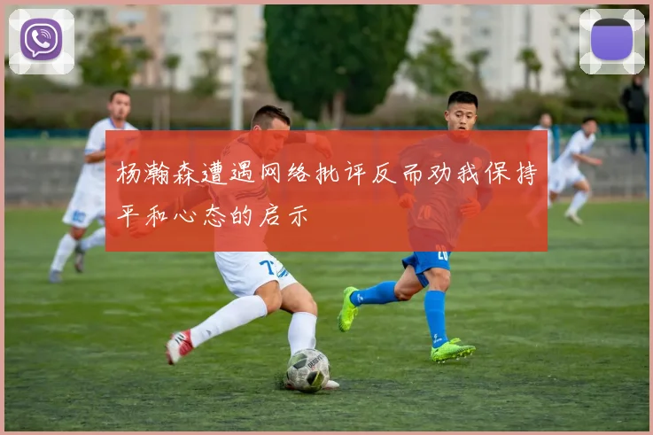 杨瀚森遭遇网络批评反而劝我保持平和心态的启示
