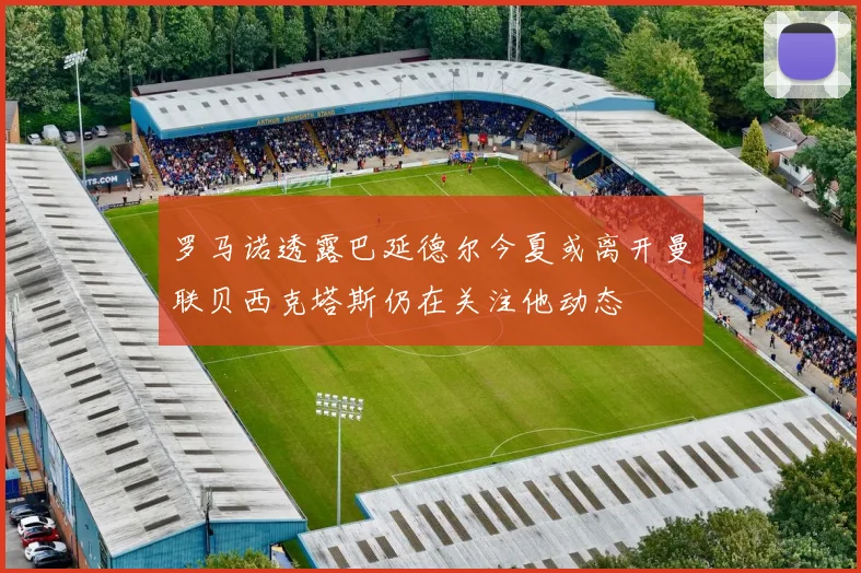 罗马诺透露巴延德尔今夏或离开曼联贝西克塔斯仍在关注他动态