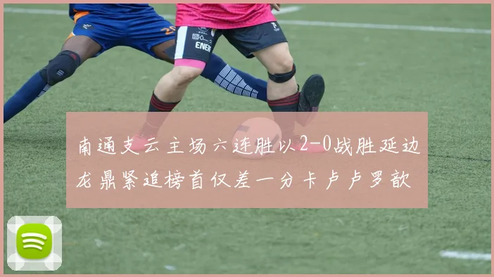 南通支云主场六连胜以2-0战胜延边龙鼎紧追榜首仅差一分卡卢卢罗歆破门助力
